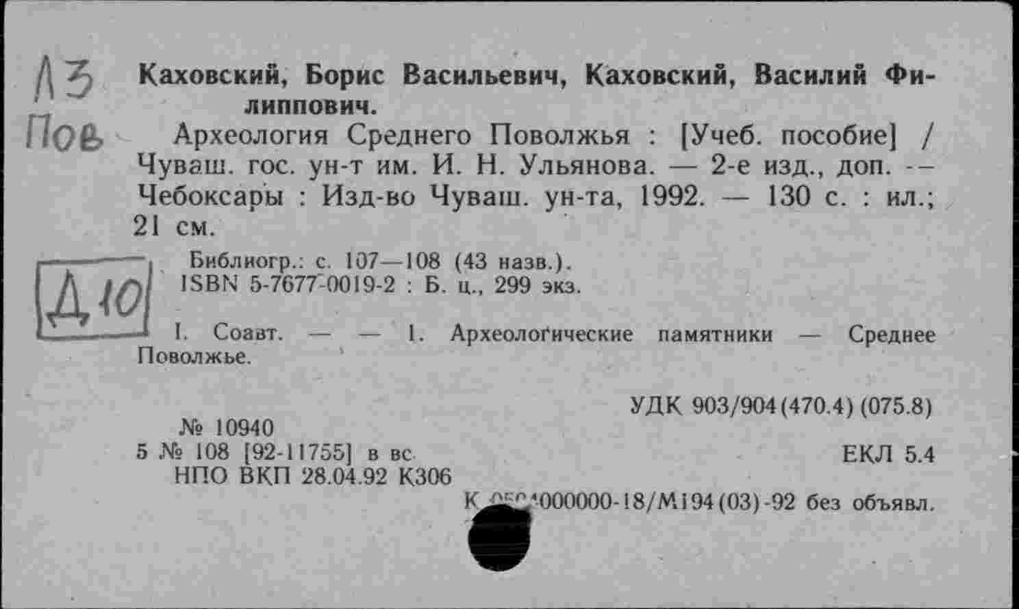 ﻿1\ъ По ь
Каховский, Борис Васильевич, Каховский, Василий Филиппович.
Археология Среднего Поволжья : [Учеб, пособие] / Чуваш, гос. ун-т им. И. Н. Ульянова. — 2-е изд., доп. --Чебоксары : Изд-во Чуваш, ун-та, 1992. — 130 с. : ил.; 21 см.
А <0
Библиогр.: с. 107—108 (43 назв.).
ISBN 5-7677’0019-2 : Б. ц., 299 экз.
I. Соавт. — — 1. Археологические Поволжье.
памятники
Среднее
№ 10940
5 № 108 [92-11755] в вс НПО ВКП 28.04.92 К306
УДК 903/904(470.4) (075.8)
ЕКЛ 5.4
K£jjo-000000-18/M194(03)-92 без объявл.